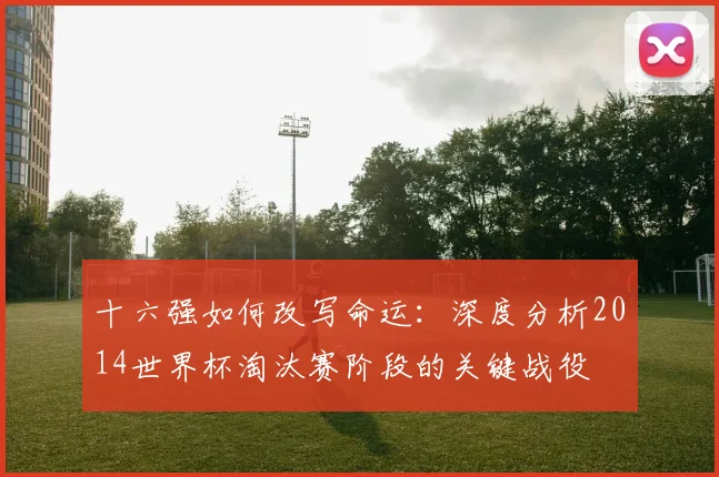 十六强如何改写命运：深度分析2014世界杯淘汰赛阶段的关键战役