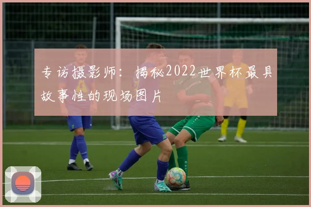 专访摄影师：揭秘2022世界杯最具故事性的现场图片