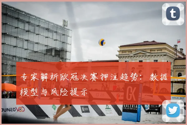 专家解析欧冠决赛押注趋势：数据模型与风险提示