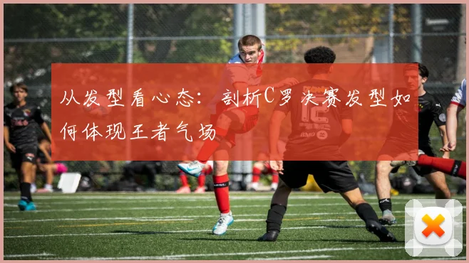 从发型看心态：剖析C罗决赛发型如何体现王者气场