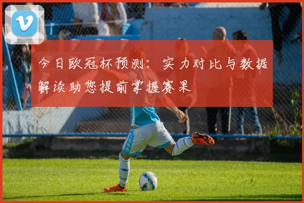 今日欧冠杯预测：实力对比与数据解读助您提前掌握赛果