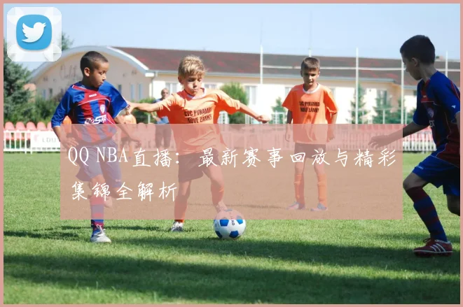 QQ NBA直播：最新赛事回放与精彩集锦全解析