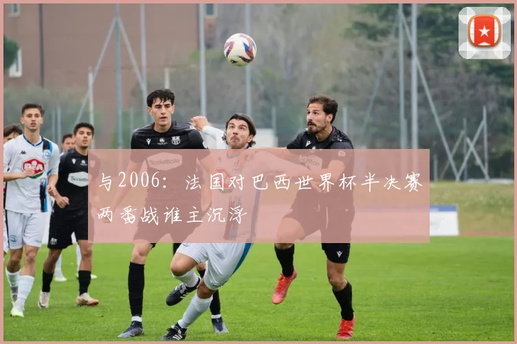与2006：法国对巴西世界杯半决赛两番战谁主沉浮