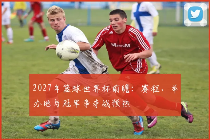 2027年篮球世界杯前瞻：赛程、举办地与冠军争夺战预热