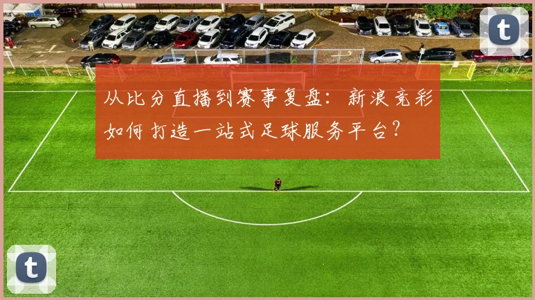 从比分直播到赛事复盘：新浪竞彩如何打造一站式足球服务平台？