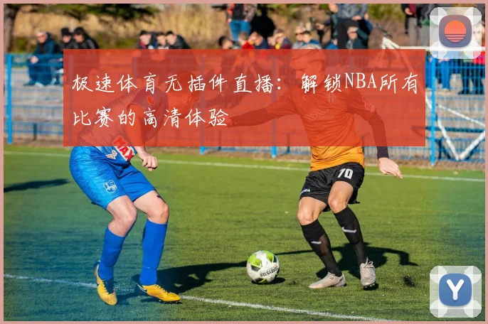极速体育无插件直播：解锁NBA所有比赛的高清体验
