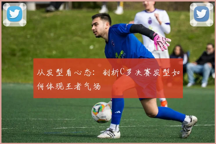 从发型看心态：剖析C罗决赛发型如何体现王者气场