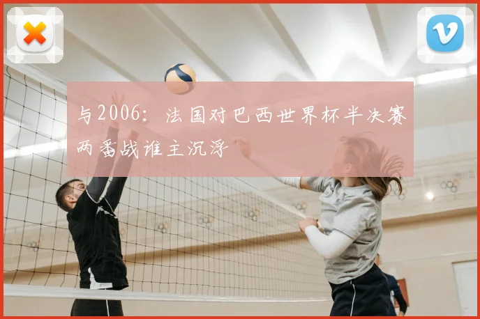 与2006：法国对巴西世界杯半决赛两番战谁主沉浮