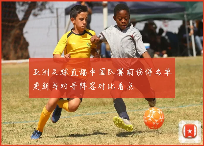 亚洲足球直播中国队赛前伤停名单更新与对手阵容对比看点