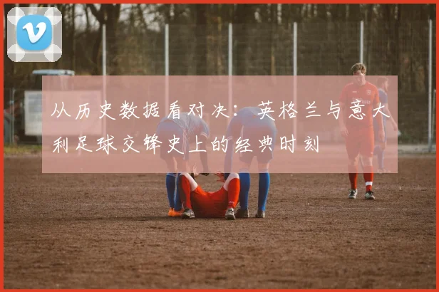 从历史数据看对决：英格兰与意大利足球交锋史上的经典时刻