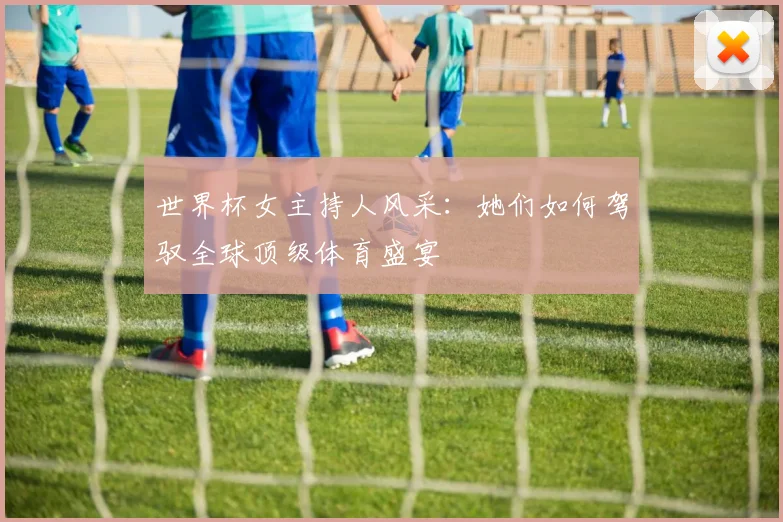 世界杯女主持人风采:她们如何驾驭全球顶级体育盛宴