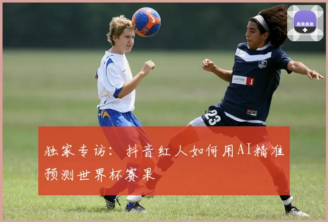 独家专访：抖音红人如何用AI精准预测世界杯赛果