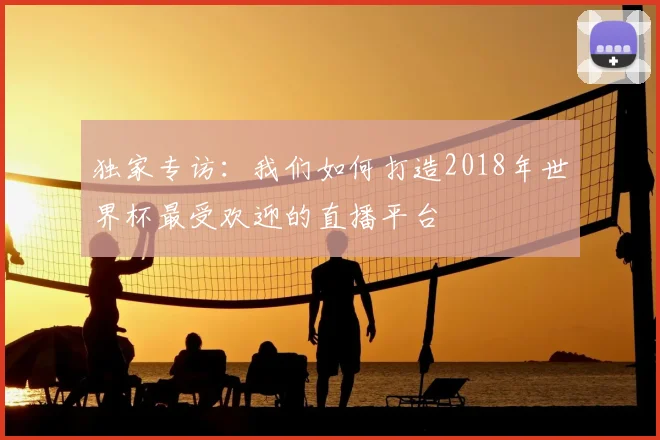 独家专访：我们如何打造2018年世界杯最受欢迎的直播平台