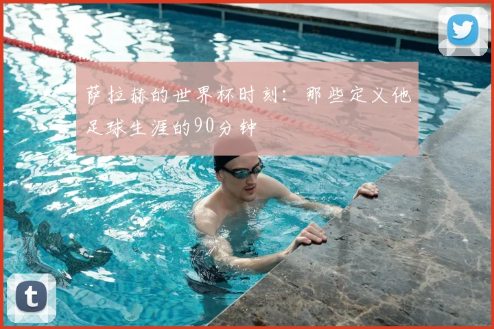 萨拉赫的世界杯时刻：那些定义他足球生涯的90分钟