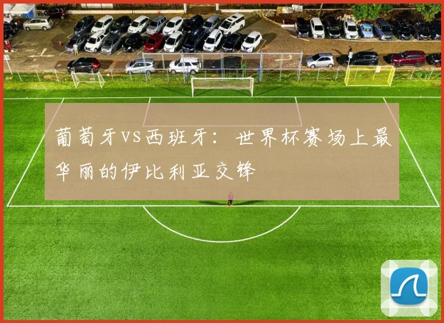 葡萄牙vs西班牙：世界杯赛场上最华丽的伊比利亚交锋