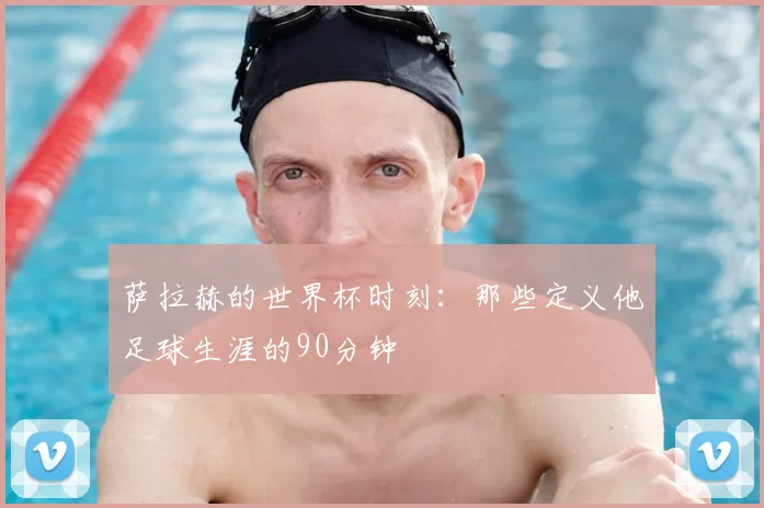 萨拉赫的世界杯时刻：那些定义他足球生涯的90分钟