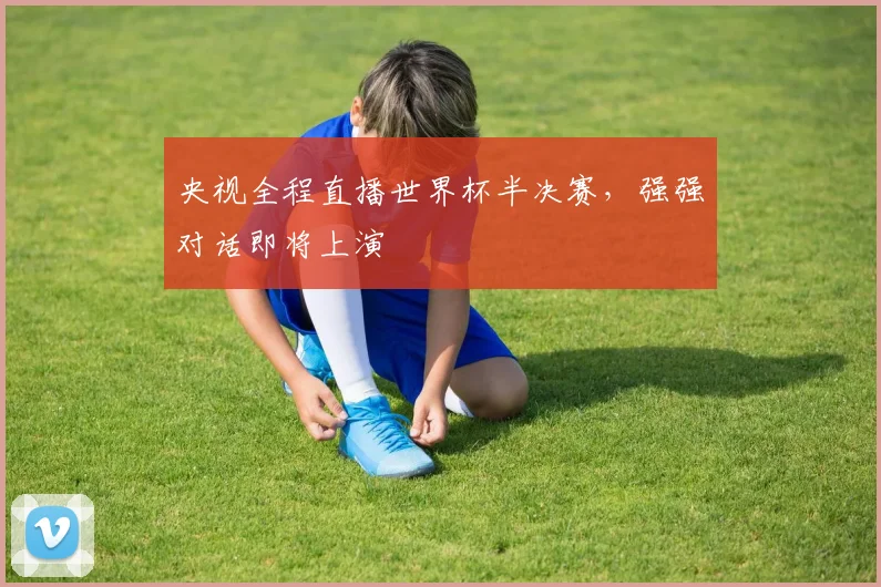 央视全程直播世界杯半决赛,强强对话即将上演