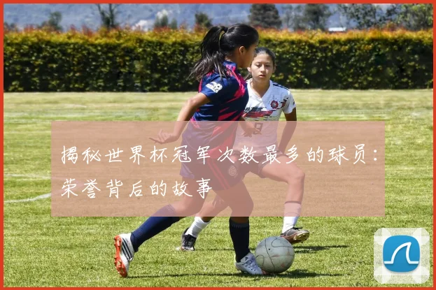 揭秘世界杯冠军次数最多的球员:荣誉背后的故事