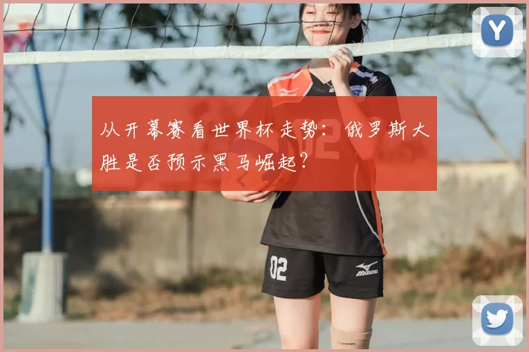 从开幕赛看世界杯走势:俄罗斯大胜是否预示黑马崛起?