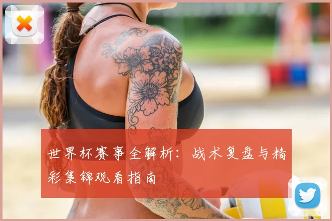 世界杯赛事全解析：战术复盘与精彩集锦观看指南