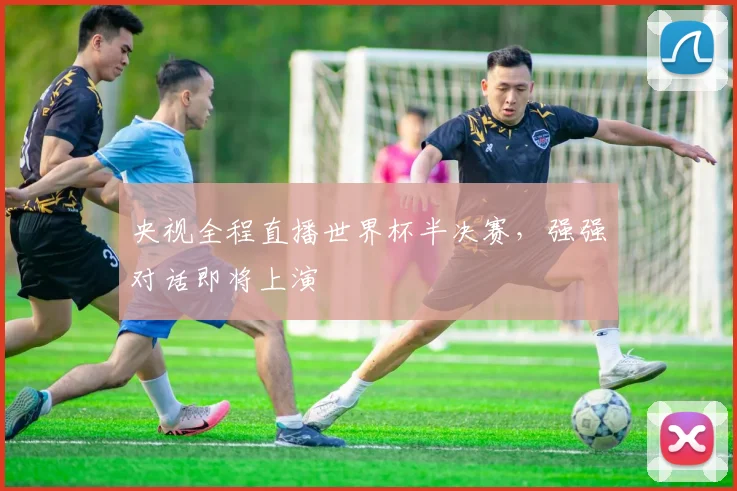央视全程直播世界杯半决赛,强强对话即将上演